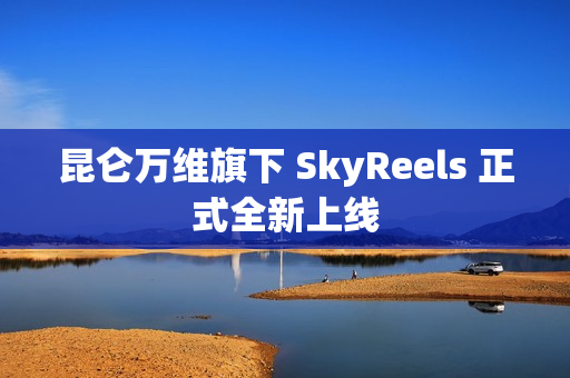 昆仑万维旗下 SkyReels 正式全新上线 昆仑万维旗下 SkyReels 正式全新上线
