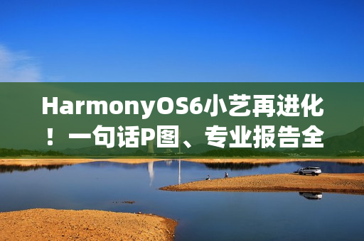HarmonyOS6小艺再进化！一句话P图、专业报告全搞定