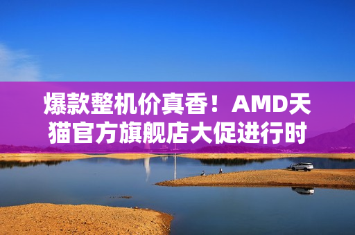 爆款整机价真香！AMD天猫官方旗舰店大促进行时