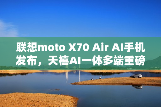 联想moto X70 Air AI手机发布，天禧AI一体多端重磅体验升级