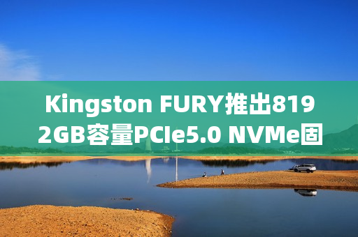 Kingston FURY推出8192GB容量PCIe5.0 NVMe固态硬盘 Kingston FURY推出8192GB容量PCIe5.0 NVMe固态硬盘