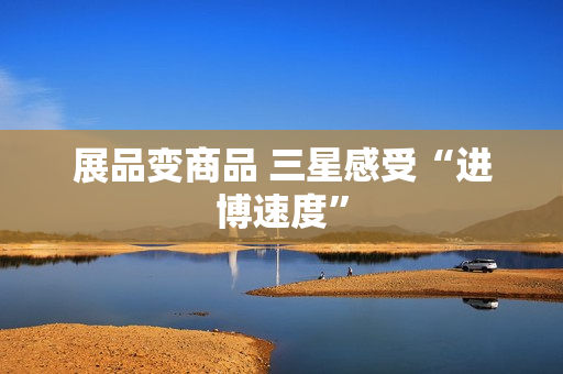 展品变商品 三星感受“进博速度”