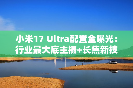 小米17 Ultra配置全曝光：行业最大底主摄+长焦新技术