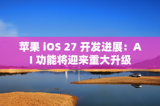 苹果 iOS 27 开发进展：AI 功能将迎来重大升级