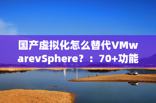 国产虚拟化怎么替代VMwarevSphere？：70+功能对比，一文了解SmartX