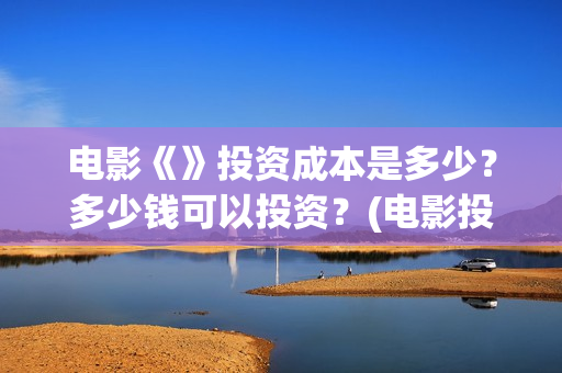 电影《》投资成本是多少？多少钱可以投资？(电影投资成本排行)