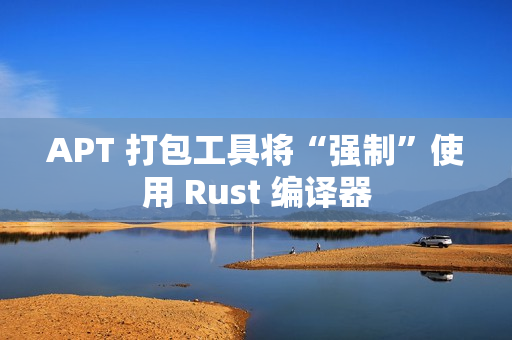 APT 打包工具将“强制”使用 Rust 编译器