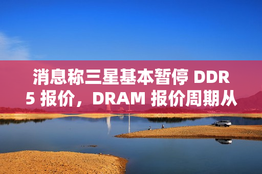 消息称三星基本暂停 DDR5 报价，DRAM 报价周期从季度转向月度