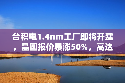 台积电1.4nm工厂即将开建,晶圆报价暴涨50%,高达4.5万美元一片 台积电1.4nm工厂即将开建,晶圆报价暴涨50%,高达4.5万美元一片