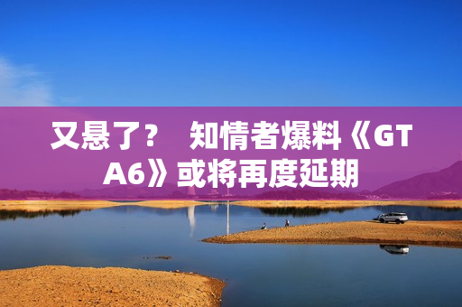 又悬了？  知情者爆料《GTA6》或将再度延期