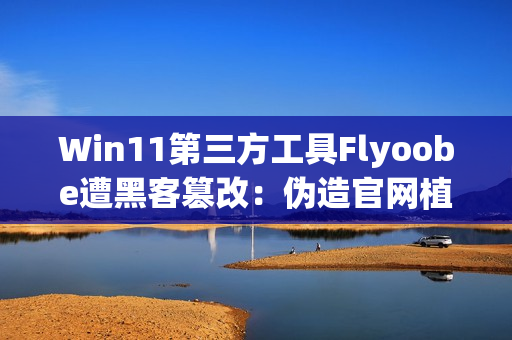 Win11第三方工具Flyoobe遭黑客篡改:伪造官网植入木马 Win11第三方工具Flyoobe遭黑客篡改:伪造官网植入木马