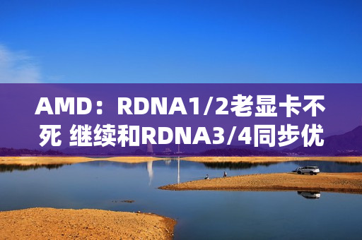 AMD：RDNA1/2老显卡不死 继续和RDNA3/4同步优化