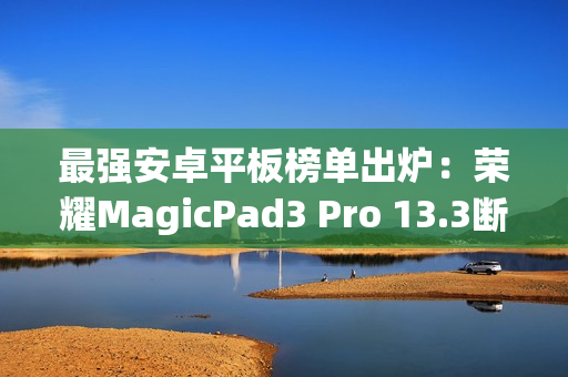 最强安卓平板榜单出炉:荣耀MagicPad3 Pro 13.3断层领先 最强安卓平板榜单出炉:荣耀MagicPad3 Pro 13.3断层领先