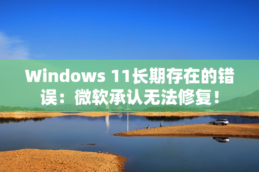 Windows 11长期存在的错误：微软承认无法修复！