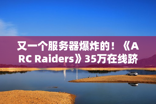 又一个服务器爆炸的！《ARC Raiders》35万在线跻身顶流