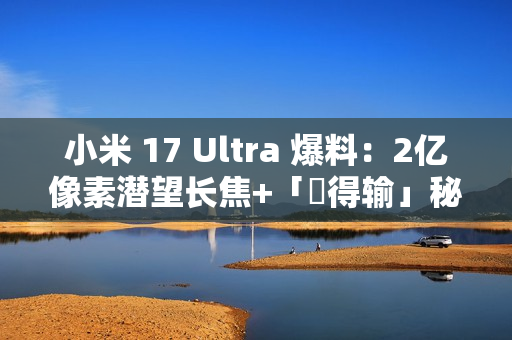 小米 17 Ultra 爆料：2亿像素潜望长焦+「冇得输」秘密武器，顶配独佔双卫星通讯!