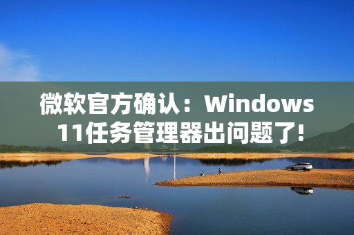 微软官方确认：Windows 11任务管理器出问题了!