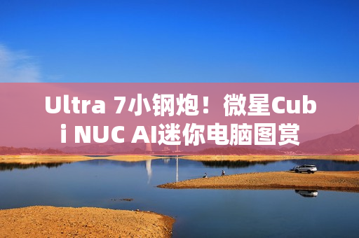Ultra 7小钢炮！微星Cubi NUC AI迷你电脑图赏