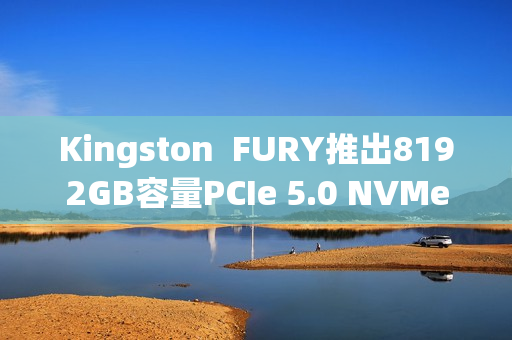 Kingston FURY推出8192GB容量PCIe 5.0 NVMe固态硬盘 Kingston FURY推出8192GB容量PCIe 5.0 NVMe固态硬盘