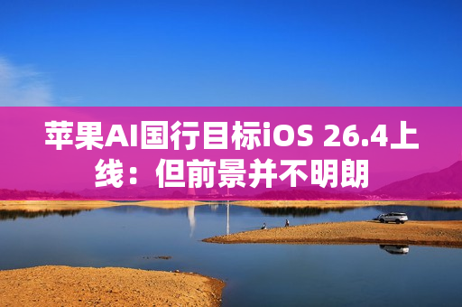 苹果AI国行目标iOS 26.4上线:但前景并不明朗 苹果AI国行目标iOS 26.4上线:但前景并不明朗