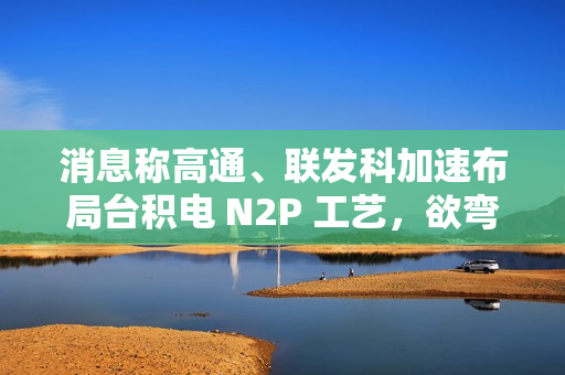 消息称高通、联发科加速布局台积电 N2P 工艺，欲弯道超车苹果