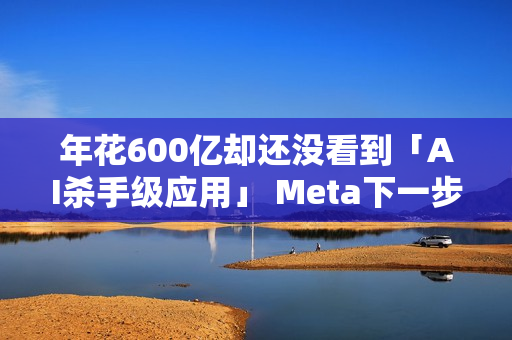 年花600亿却还没看到「AI杀手级应用」 Meta下一步怎么走？