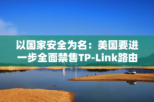 以国家安全为名：美国要进一步全面禁售TP-Link路由器！