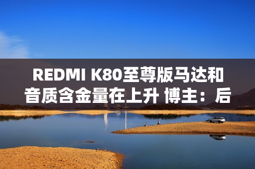REDMI K80至尊版马达和音质含金量在上升 博主:后面机型很难超越了 REDMI K80至尊版马达和音质含金量在上升 博主:后面机型很难超越了