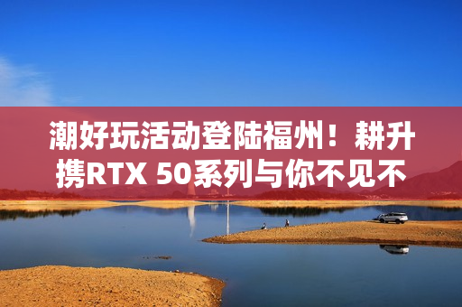 潮好玩活动登陆福州！耕升携RTX 50系列与你不见不散！