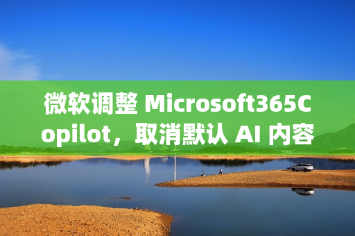 微软调整 Microsoft365Copilot，取消默认 AI 内容免责声明