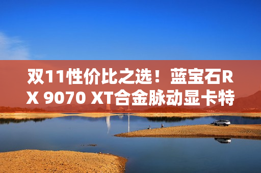 双11性价比之选！蓝宝石RX 9070 XT合金脉动显卡特惠到手4672元
