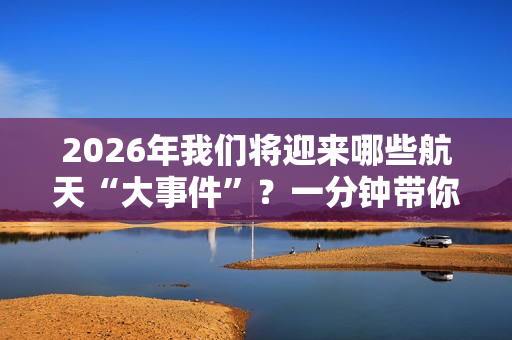 2026年我们将迎来哪些航天“大事件”？一分钟带你快速了解！