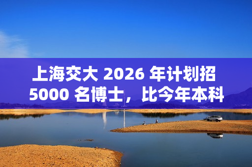 上海交大 2026 年计划招 5000 名博士，比今年本科生都多