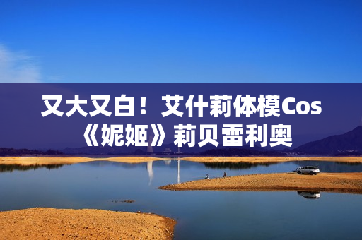 又大又白！艾什莉体模Cos《妮姬》莉贝雷利奥