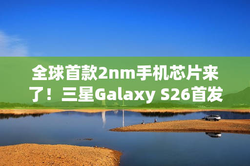 全球首款2nm手机芯片来了！三星Galaxy S26首发 明年2月见