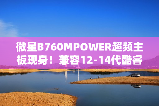 微星B760MPOWER超频主板现身！兼容12-14代酷睿、支持8000+MT/s