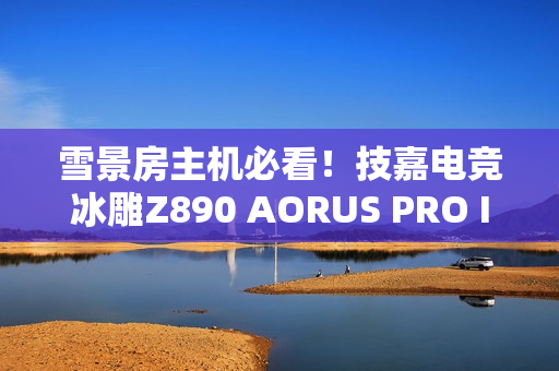 雪景房主机必看！技嘉电竞冰雕Z890 AORUS PRO ICE主板图赏