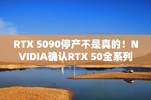RTX 5090停产不是真的！NVIDIA确认RTX 50全系列正常