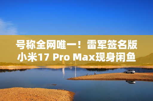 号称全网唯一！雷军签名版小米17 Pro Max现身闲鱼 售价高达2.3万元