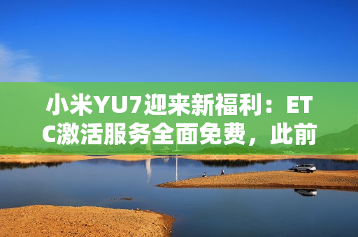小米YU7迎来新福利：ETC激活服务全面免费，此前付费用户将获积分补偿
