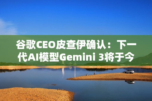 谷歌CEO皮查伊确认：下一代AI模型Gemini 3将于今年发布