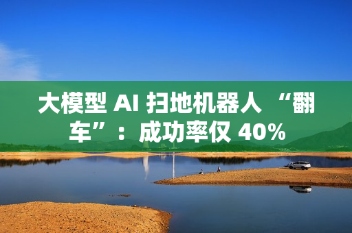 大模型 AI 扫地机器人 “翻车”：成功率仅 40%