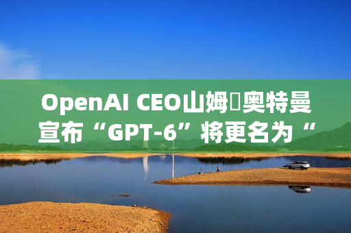 OpenAI CEO山姆・奥特曼宣布“GPT-6”将更名为“GPT-6-7”