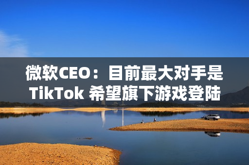 微软CEO:目前最大对手是TikTok 希望旗下游戏登陆所有平台 微软CEO:目前最大对手是TikTok 希望旗下游戏登陆所有平台