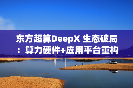 东方超算DeepX 生态破局：算力硬件+应用平台重构企业AI成本与效率逻辑