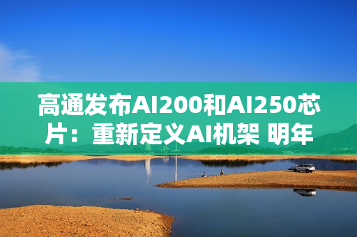 高通发布AI200和AI250芯片：重新定义AI机架 明年起商用