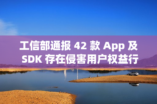 工信部通报 42 款 App 及 SDK 存在侵害用户权益行为 工信部通报 42 款 App 及 SDK 存在侵害用户权益行为