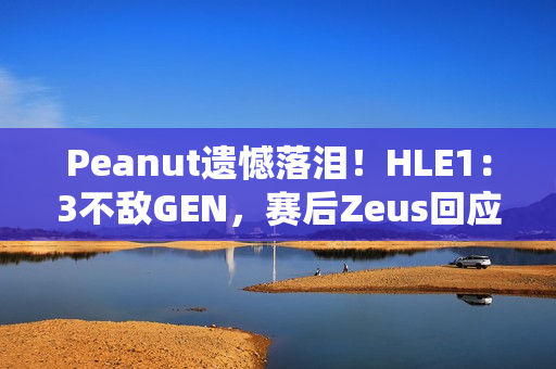 Peanut遗憾落泪！HLE1：3不敌GEN，赛后Zeus回应止步八强：以为能走得更远 太遗憾了