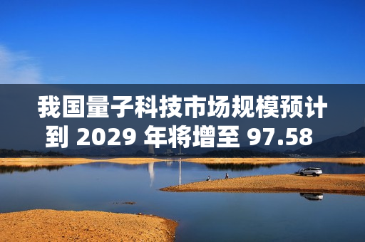我国量子科技市场规模预计到 2029 年将增至 97.58 亿美元