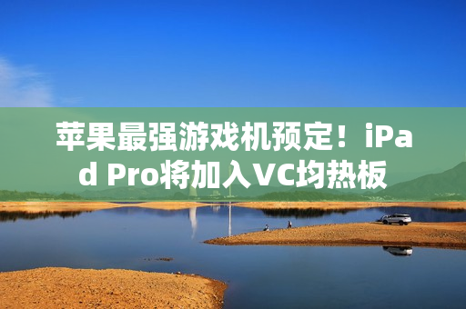 苹果最强游戏机预定！iPad Pro将加入VC均热板